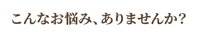 こんなお悩み、ありませんか？ 